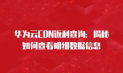 华为云CDN返利查询：揭秘如何查看明细数据信息