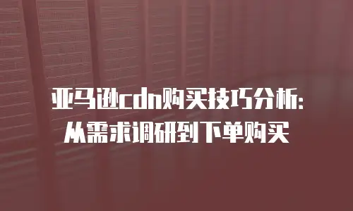 亚马逊cdn购买技巧分析：从需求调研到下单购买