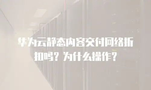 华为云静态内容交付网络折扣吗？为什么操作？