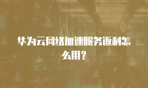 华为云网络加速服务返利怎么用？