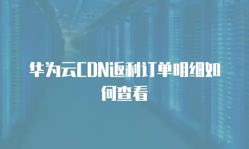 华为云CDN返利订单明细如何查看