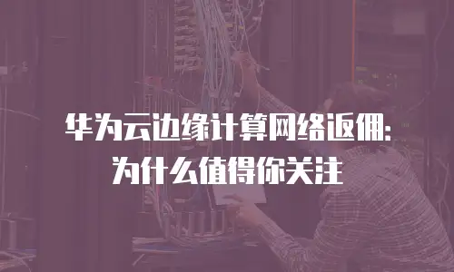 华为云边缘计算网络返佣：为什么值得你关注