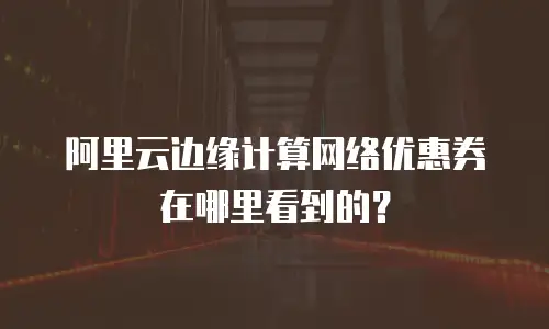 阿里云边缘计算网络优惠券在哪里看到的？