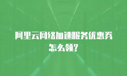 阿里云网络加速服务优惠券怎么领？