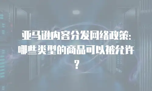 亚马逊内容分发网络政策：哪些类型的商品可以被允许？