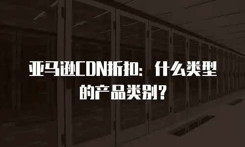 亚马逊CDN折扣：什么类型的产品类别？