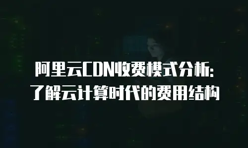 阿里云CDN收费模式分析: 了解云计算时代的费用结构