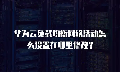 华为云负载均衡网络活动怎么设置在哪里修改？