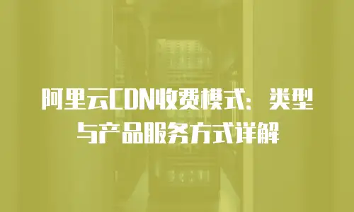 阿里云CDN收费模式：类型与产品服务方式详解
