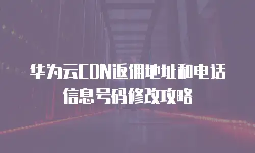华为云CDN返佣地址和电话信息号码修改攻略