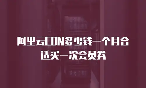 阿里云CDN多少钱一个月合适买一次会员券