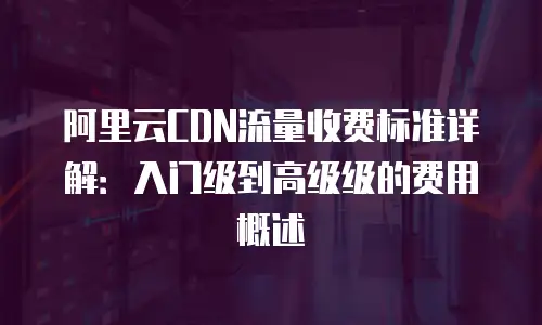 阿里云CDN流量收费标准详解：入门级到高级级的费用概述