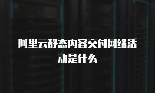 阿里云静态内容交付网络活动是什么