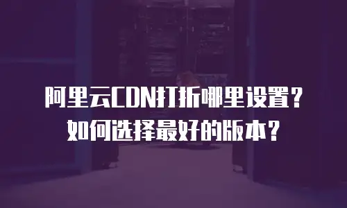 阿里云CDN打折哪里设置？如何选择最好的版本？