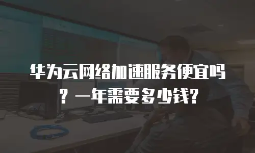 华为云网络加速服务便宜吗？一年需要多少钱？