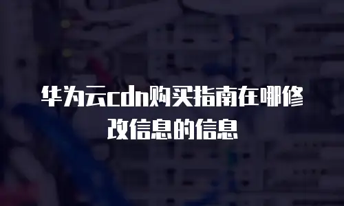 华为云cdn购买指南在哪修改信息的信息