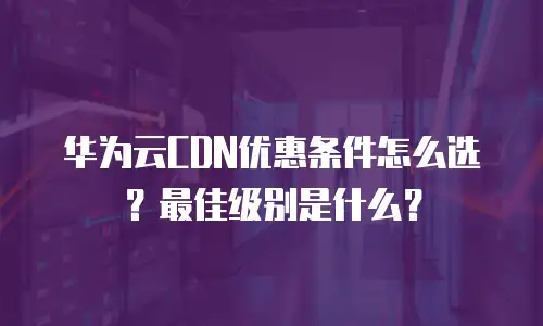 华为云CDN优惠条件怎么选？最佳级别是什么？