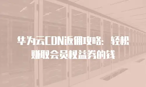 华为云CDN返佣攻略：轻松赚取会员权益券的钱