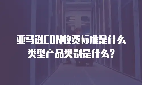 亚马逊CDN收费标准是什么类型产品类别是什么？