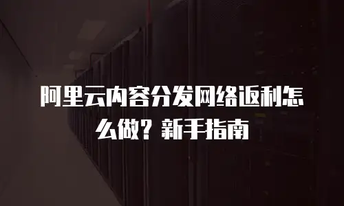 阿里云内容分发网络返利怎么做？新手指南