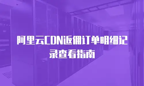 阿里云CDN返佣订单明细记录查看指南