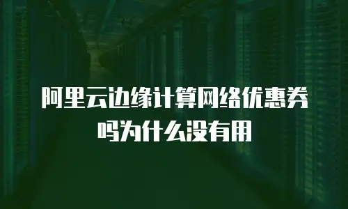 阿里云边缘计算网络优惠券吗为什么没有用