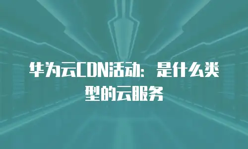 华为云CDN活动：是什么类型的云服务