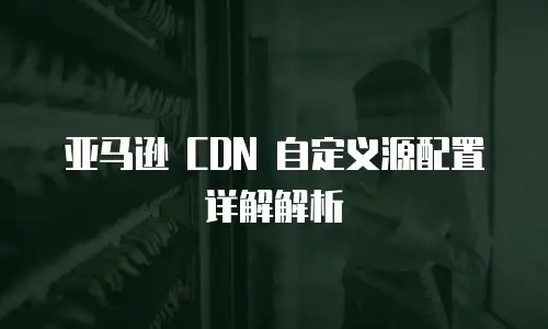 亚马逊 CDN 自定义源配置详解解析