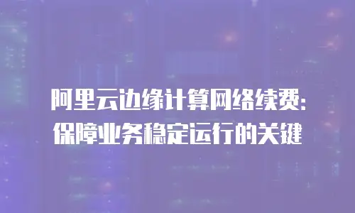 阿里云边缘计算网络续费：保障业务稳定运行的关键