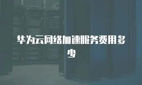 华为云网络加速服务费用多少