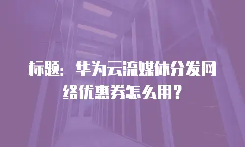 标题：华为云流媒体分发网络优惠券怎么用？