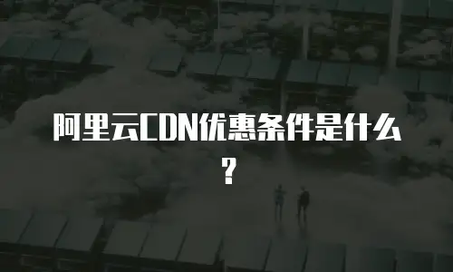 阿里云CDN优惠条件是什么？