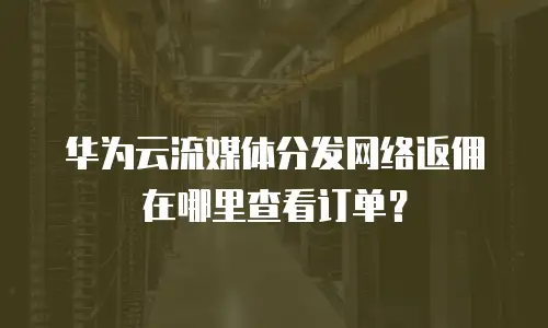 华为云流媒体分发网络返佣在哪里查看订单？