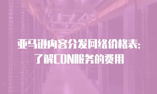 亚马逊内容分发网络价格表：了解CDN服务的费用