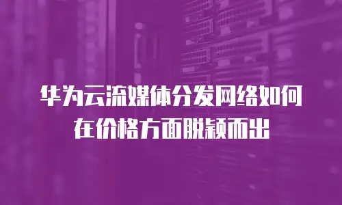 华为云流媒体分发网络如何在价格方面脱颖而出