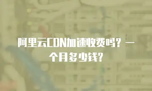 阿里云CDN加速收费吗？一个月多少钱？
