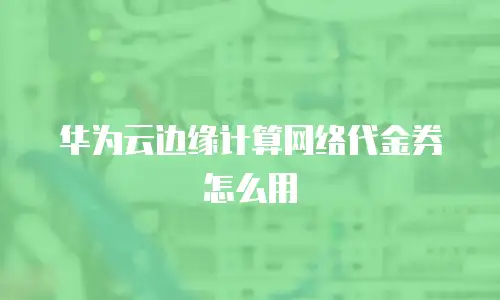 华为云边缘计算网络代金券怎么用