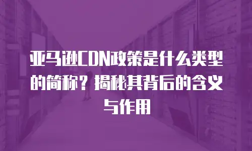 亚马逊CDN政策是什么类型的简称？揭秘其背后的含义与作用
