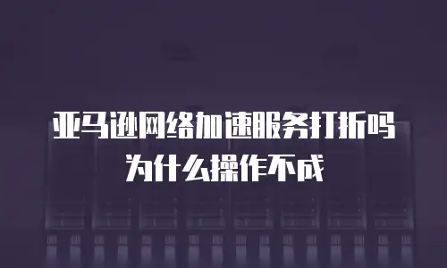 亚马逊网络加速服务打折吗为什么操作不成
