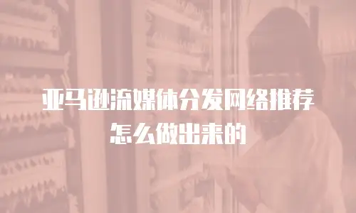 亚马逊流媒体分发网络推荐怎么做出来的