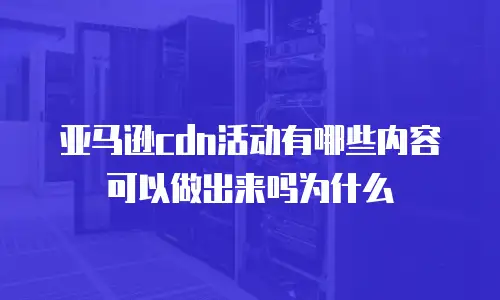 亚马逊cdn活动有哪些内容可以做出来吗为什么