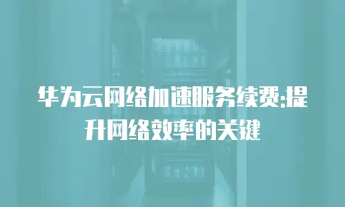 华为云网络加速服务续费:提升网络效率的关键