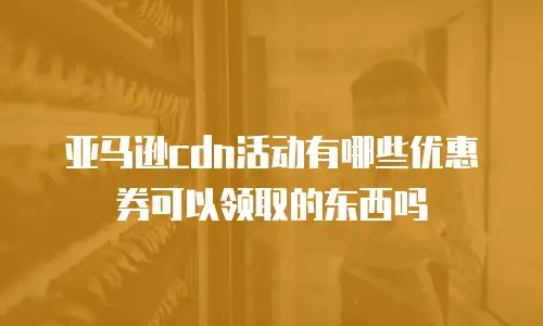 亚马逊cdn活动有哪些优惠券可以领取的东西吗