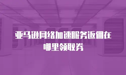 亚马逊网络加速服务返佣在哪里领取券