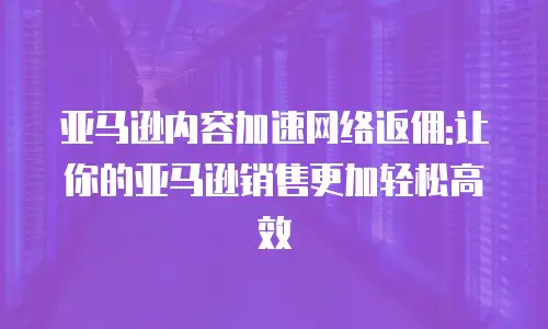 亚马逊内容加速网络返佣:让你的亚马逊销售更加轻松高效