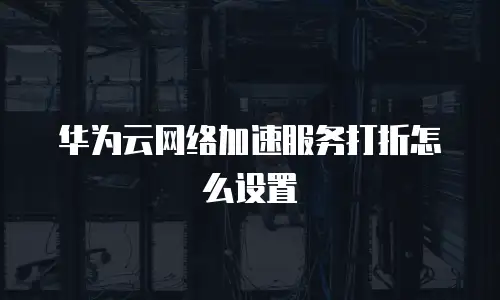 华为云网络加速服务打折怎么设置