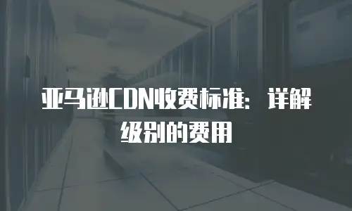 亚马逊CDN收费标准：详解级别的费用