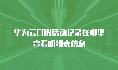 华为云CDN活动记录在哪里查看明细表信息