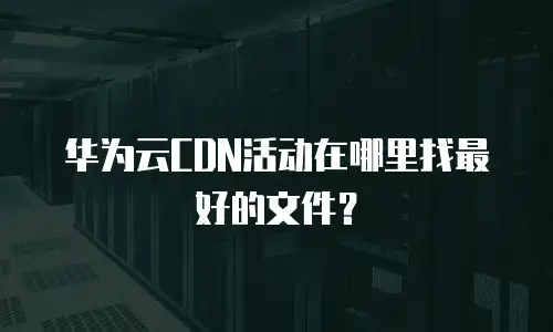 华为云CDN活动在哪里找最好的文件？