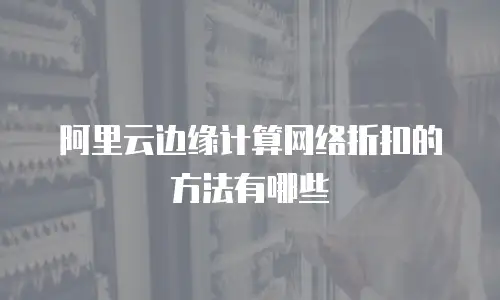 阿里云边缘计算网络折扣的方法有哪些